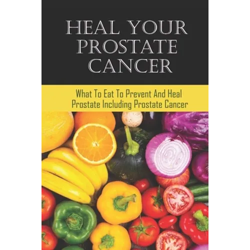 Heal Your Prostate Cancer: What To Eat To Prevent And Heal Prostate Including Prostate Cancer