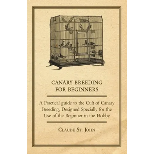 Canary Breeding for Beginners - A Practical Guide to the Cult of Canary Breeding, Designed Specially for the Use of the Beginner in the Hobby.