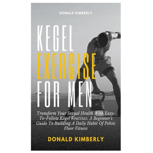 Kegel Exercise for Men: Transform Your Sexual Health With Easy-To-Follow Kegel Routines: A Beginner's Guide To Building A Daily Habit Of Pelvi