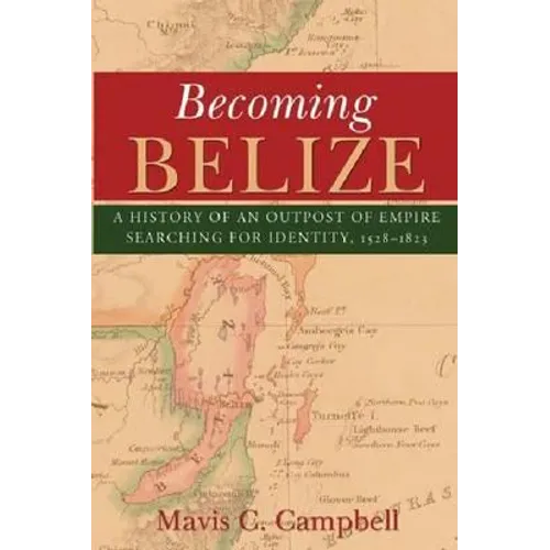 Becoming Belize: A History of an Outpost of Empire Searching for Identity, 1528-1823