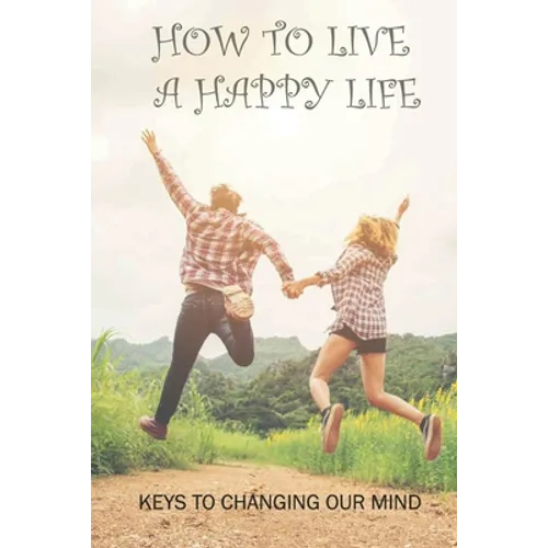 How To Live A Happy Life: Keys To Changing Our Mind: Changing Negative Thoughts To Positive
