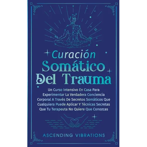 Curación Somática Del Trauma: Un Curso Intensivo En Casa Para Experimentar La Verdadera Conciencia Corporal A Través De Secretos Somáticos Que Cualqui