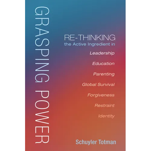 Grasping Power: Re-Thinking the Active Ingredient in Leadership, Education, Parenting, Global Survival, Forgiveness, Restraint, Identi