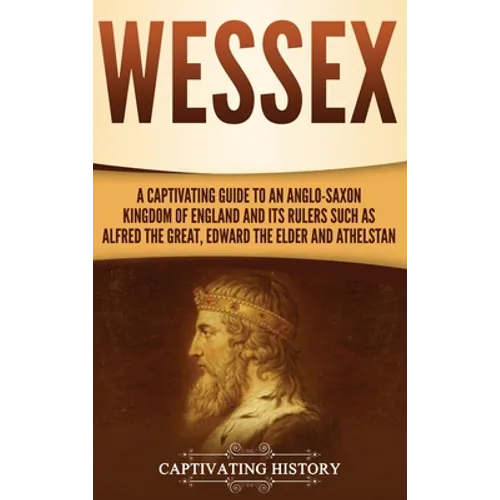 Wessex: A Captivating Guide to an Anglo-Saxon Kingdom of England and Its Rulers Such as Alfred the Great, Edward the Elder, and Athelstan