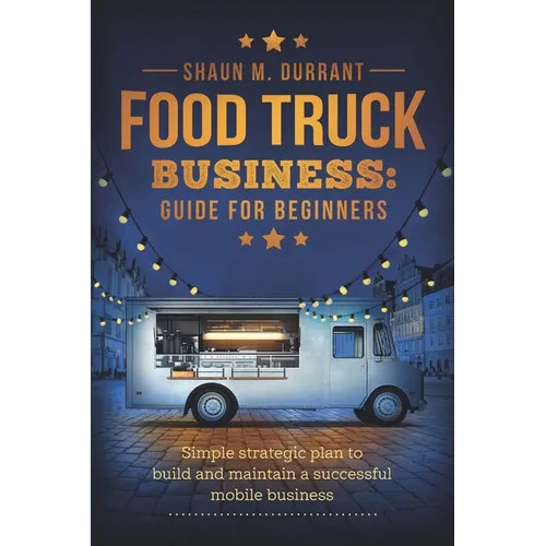 Food Truck Business Guide for Beginners: Simple Strategic Plan to Build and Maintain a Successful Mobile Business