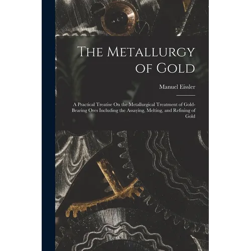 The Metallurgy of Gold: A Practical Treatise On the Metallurgical Treatment of Gold-Bearing Ores Including the Assaying, Melting, and Refining of Gold