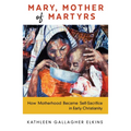 Mary, Mother of Martyrs: How Motherhood Became Self-Sacrifice in Early Christianity