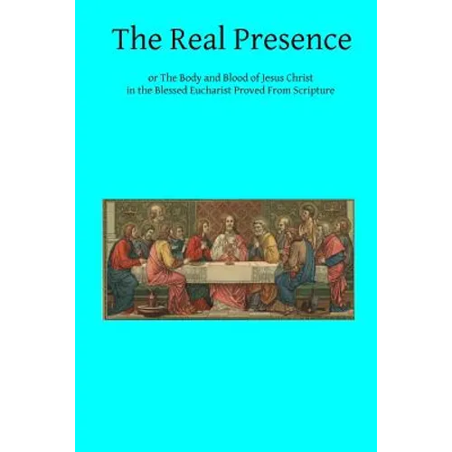 The Real Presence: or The Body and Blood of Jesus Christ in the Blessed Eucharist Proved From Scripture