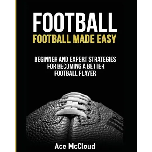 Football: Football Made Easy: Beginner and Expert Strategies For Becoming A Better Football Player