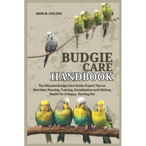 Budgie Care Handbook: The Ultimate Budgie Care Guide: Expert Tips on Nutrition, Housing, Training, Socialization and Lifelong Health for A Happy, Thri