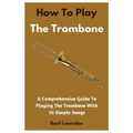 How To Play The Trombone: A Comprehensive Guide To Playing The Trombone With 10 Simple Songs