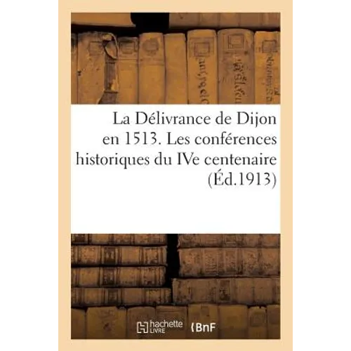 La Délivrance de Dijon En 1513: Les Conférences Historiques Du Ive Centenaire Au Palais Des Etats de Bourgogne En 1913