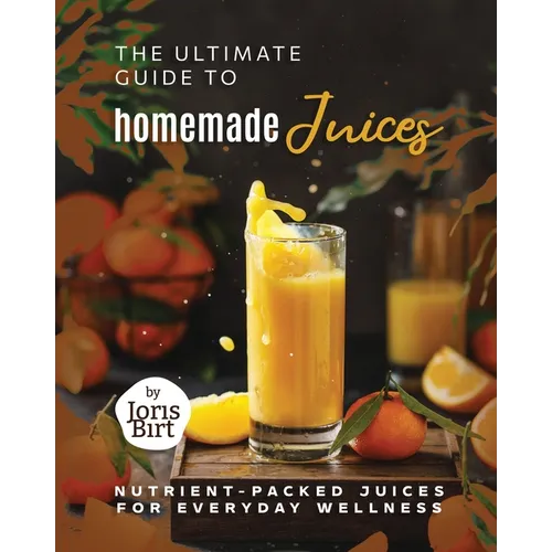 The Ultimate Guide to Homemade Juices: Nutrient-Packed Juices for Everyday Wellness