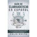 Guía de Clarividencia en Español: Todo lo que Necesitas Saber para Convertirte en un Clarividente y Desarrollar una Percepción Extra Sensorial