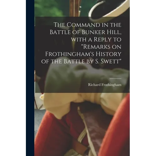 The Command in the Battle of Bunker Hill, With a Reply to "Remarks on Frothingham's History of the Battle by S. Swett"
