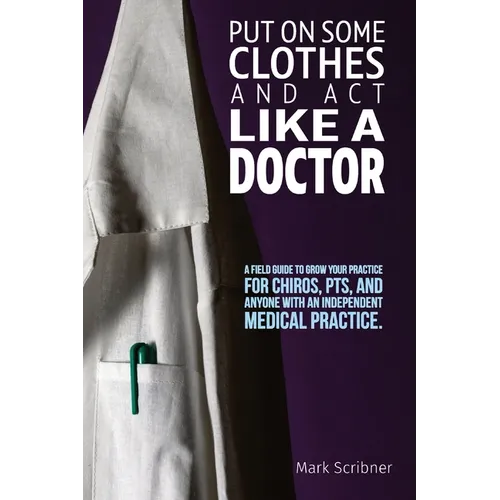 Put on Some Clothes and ACT Like a Doctor: A Field Guide to Grow Your Practice for Chiros, Pts, and Anyone with an Independent Medical Practice