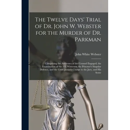 The Twelve Days' Trial of Dr. John W. Webster for the Murder of Dr. Parkman: Comprising the Addresses of the Counsel Engaged, the Examination of the 1