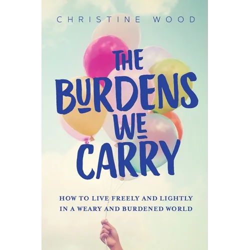 The Burdens We Carry: How to Live Freely and Lightly in a Weary and Burdened World