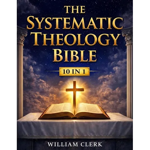 The Systematic Theology Bible: [10 in 1] Clear Answers About the Christian Faith A Scripture-Based Guide to God, Jesus Christ, Salvation, and the Bibl