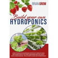 Build Your Own Hydroponics: How to Build an Incredible System at Home in Your Backyard Even If You Are a Beginner and You Don't Have a Greenhouse.
