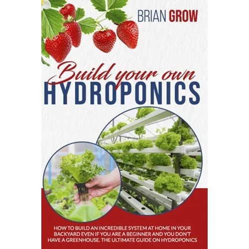 Build Your Own Hydroponics: How to Build an Incredible System at Home in Your Backyard Even If You Are a Beginner and You Don't Have a Greenhouse.