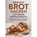 Einfach Brot Backen - Das große Brotbackbuch: Einfache und köstliche Rezepte für hausgemachtes Brot mit Hefe und Sauerteig. Von herzhaften Klassikern
