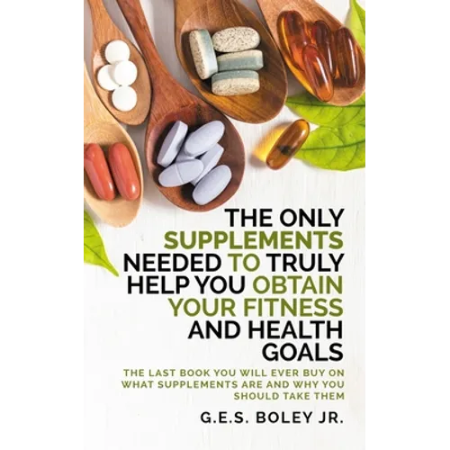 The Only Supplements You Need to Truly Help Achieve Your Fitness and Health Goals: The Last Book You Will Ever Need On What Supplements Are and Why Yo