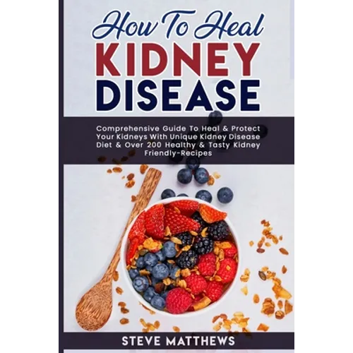 How to Heal Kidney Disease: Comprehensive Guide to Heal and Protect Your Kidneys With Unique Kidney Disease Diet and Over 200 Healthy and Tasty Ki