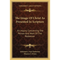 The Image Of Christ As Presented In Scripture: An Inquiry Concerning The Person And Work Of The Redeemer