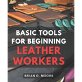 Basic Tools For Beginning Leather Workers: The Ultimate Compendium of Essential Leatherworking Tools Exploring the What, Why, and How of Leatherworkin