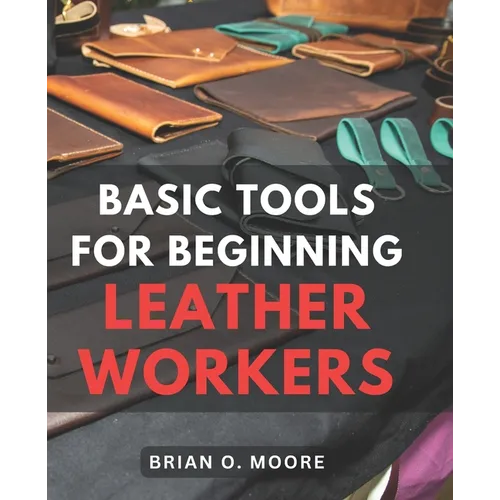Basic Tools For Beginning Leather Workers: The Ultimate Compendium of Essential Leatherworking Tools Exploring the What, Why, and How of Leatherworkin