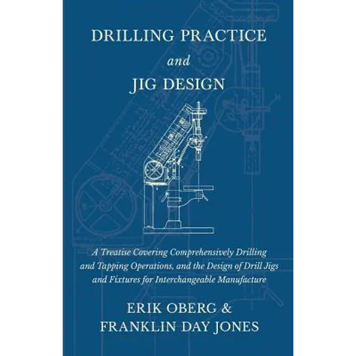 Drilling Practice and Jig Design - A Treatise Covering Comprehensively Drilling and Tapping Operations, and the Design of Drill Jigs and Fixtures for