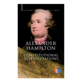 Alexander Hamilton: Constitutional Interpretations: Works & Speeches in Favor of the American Constitution Including The Federalist Papers and The Con