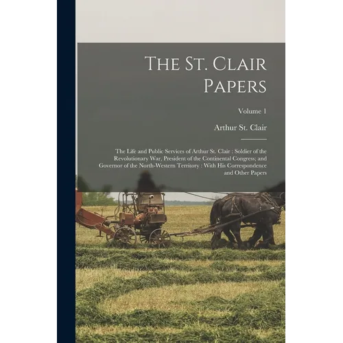 The St. Clair Papers: The Life and Public Services of Arthur St. Clair: Soldier of the Revolutionary War, President of the Continental Congr