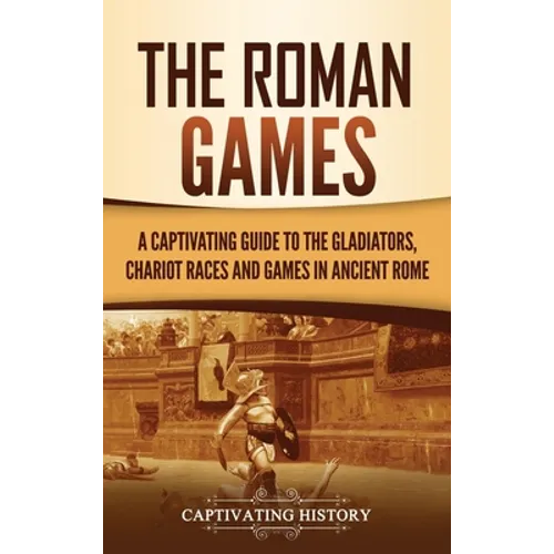 The Roman Games: A Captivating Guide to the Gladiators, Chariot Races, and Games in Ancient Rome