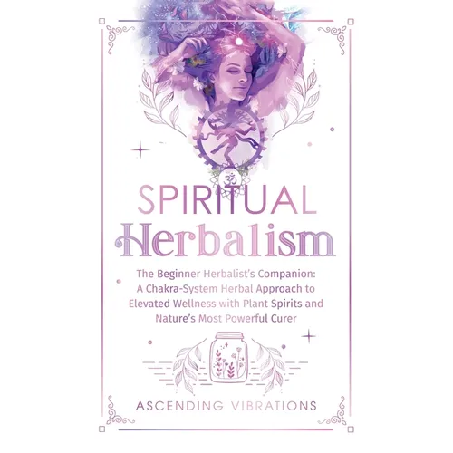 Spiritual Herbalism: The Beginner Herbalist's Companion: A Chakra-System Herbal Approach to Elevated Wellness with Plant Spirits and Nature's Most Pow