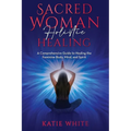 Sacred Woman Holistic Healing: A Comprehensive Guide to Healing the Feminine Body, Mind, and Spirit