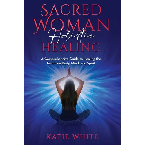 Sacred Woman Holistic Healing: A Comprehensive Guide to Healing the Feminine Body, Mind, and Spirit