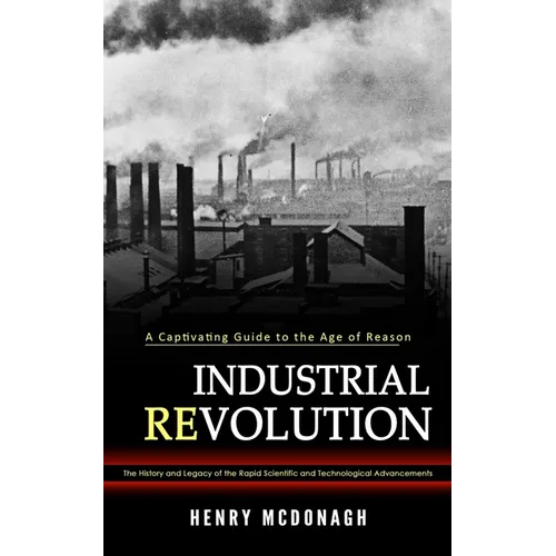 Industrial Revolution: A Captivating Guide to the Age of Reason (The History and Legacy of the Rapid Scientific and Technological Advancements)