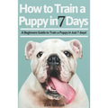 How to Train a Puppy in 7 Days: A Beginners Guide to Train a Puppy in Just 7 days! Includes The Art of Raising a Puppy with Positive Puppy Training an