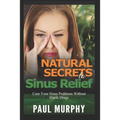 Natural Secrets to Sinus Relief: Cure Your Sinus Problems Without Harsh Drugs