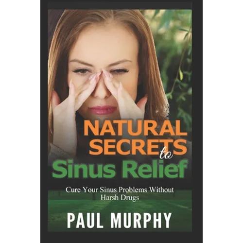 Natural Secrets to Sinus Relief: Cure Your Sinus Problems Without Harsh Drugs