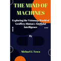 The Mind of Machines: Exploring the Visionary World of Geoffrey Hinton's Artificial Intelligence