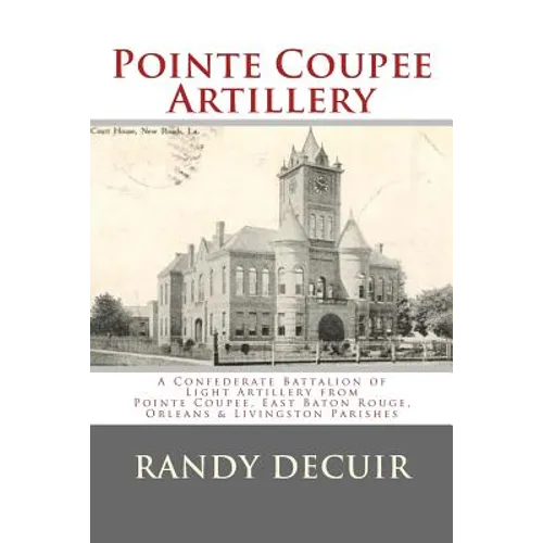 Pointe Coupee Artillery: A Confederate Battalion of Light Artillery from Pointe Coupee, East Baton Rouge, Orleans & Livingston Parishes