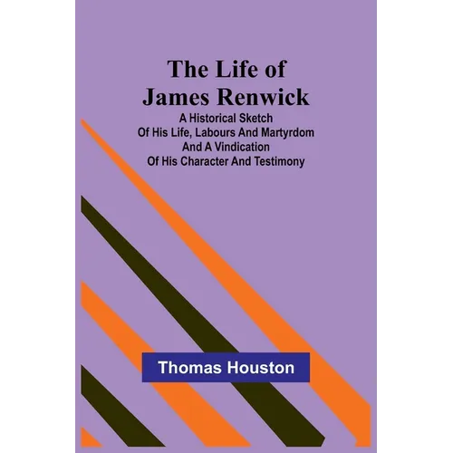 The Life of James Renwick: A Historical Sketch Of His Life, Labours And Martyrdom And A Vindication Of His Character And Testimony