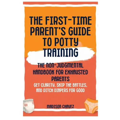 The First-Time Parent's Guide to Potty Training: The Non-Judgmental Handbook for Exhausted Parents: Get Clarity, Skip the Battles, and Ditch Diapers f
