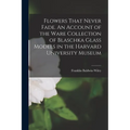 Flowers That Never Fade. An Account of the Ware Collection of Blaschka Glass Models in the Harvard University Museum