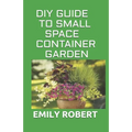 DIY Guide to Small Space Container Garden: The Complete Guide To Transform Your Balcony, Porch, or Patio with Fruits, Flowers, Foliage, and Herbs