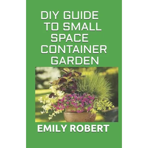 DIY Guide to Small Space Container Garden: The Complete Guide To Transform Your Balcony, Porch, or Patio with Fruits, Flowers, Foliage, and Herbs