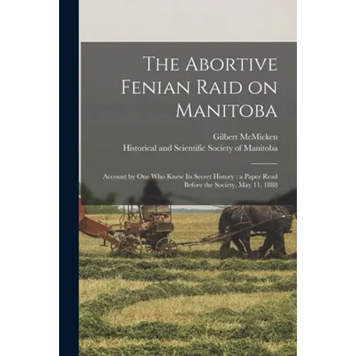 The Abortive Fenian Raid on Manitoba [microform]: Account by One Who Knew Its Secret History: a Paper Read Before the Society, May 11, 1888